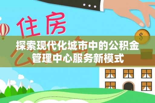 新密探索现代化城市中的公积金管理中心服务新模式