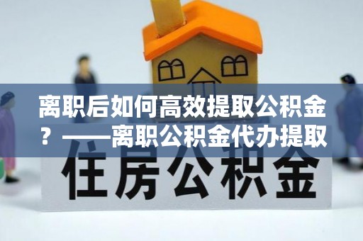 新密离职后如何高效提取公积金？——离职公积金代办提取全流程解析