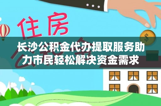 新密长沙公积金代办提取服务助力市民轻松解决资金需求