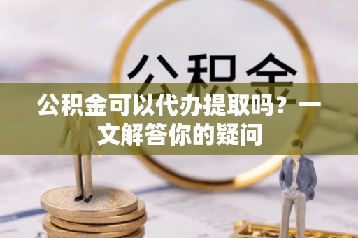新密公积金可以代办提取吗？一文解答你的疑问