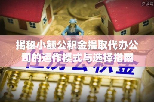 新密揭秘小额公积金提取代办公司的运作模式与选择指南