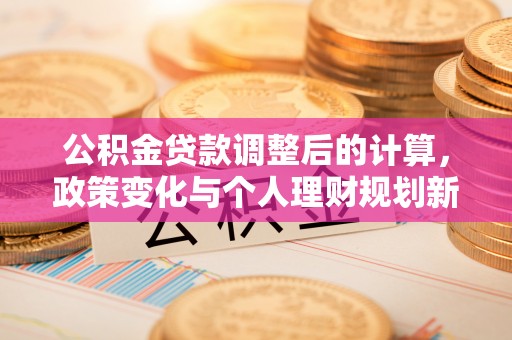 新密公积金贷款调整后的计算，政策变化与个人理财规划新方向