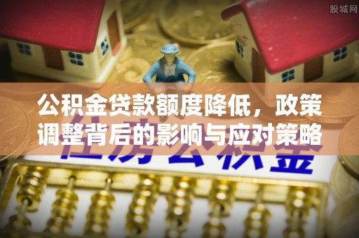 新密公积金贷款额度降低，政策调整背后的影响与应对策略