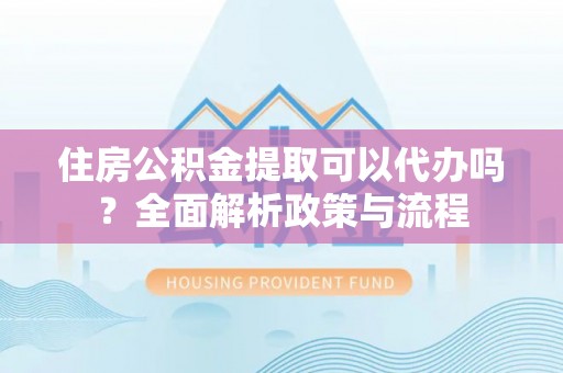 新密住房公积金提取可以代办吗？全面解析政策与流程