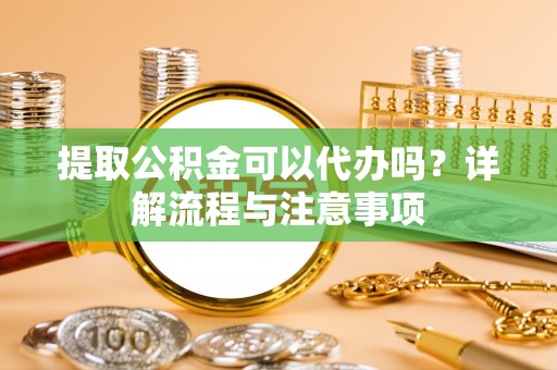 新密提取公积金可以代办吗？详解流程与注意事项