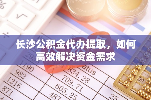 新密长沙公积金代办提取，如何高效解决资金需求