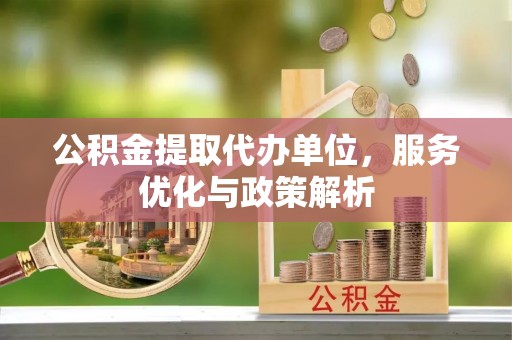 新密公积金提取代办单位，服务优化与政策解析