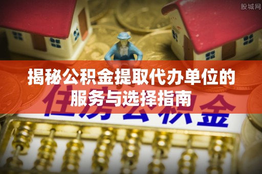新密揭秘公积金提取代办单位的服务与选择指南