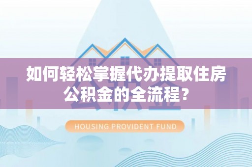新密如何轻松掌握代办提取住房公积金的全流程？