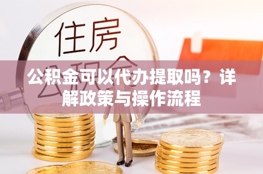 新密公积金可以代办提取吗？详解政策与操作流程