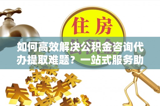 新密如何高效解决公积金咨询代办提取难题？一站式服务助您轻松搞定