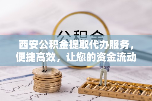 新密西安公积金提取代办服务，便捷高效，让您的资金流动无忧
