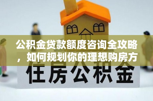 新密公积金贷款额度咨询全攻略，如何规划你的理想购房方案