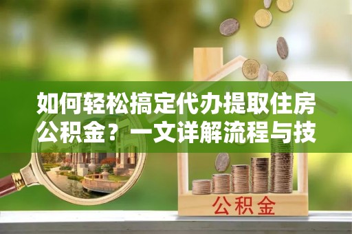 新密如何轻松搞定代办提取住房公积金？一文详解流程与技巧