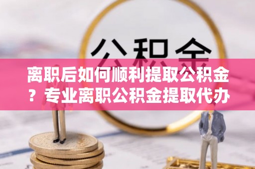 新密离职后如何顺利提取公积金？专业离职公积金提取代办服务指南