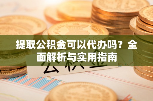 新密提取公积金可以代办吗？全面解析与实用指南