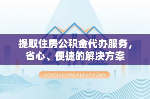 新密提取住房公积金代办服务，省心、便捷的解决方案