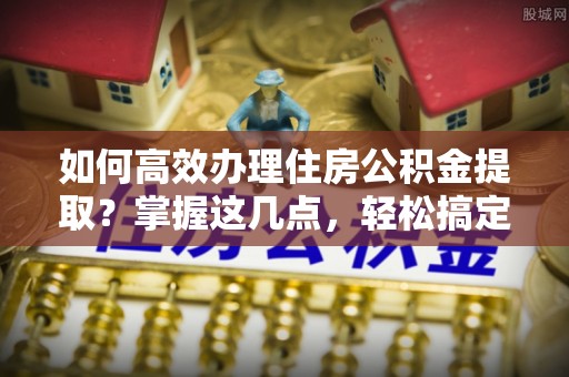 新密如何高效办理住房公积金提取？掌握这几点，轻松搞定！