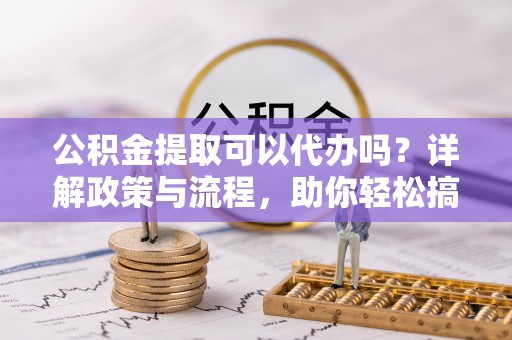 新密公积金提取可以代办吗？详解政策与流程，助你轻松搞定！