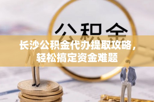 新密长沙公积金代办提取攻略，轻松搞定资金难题