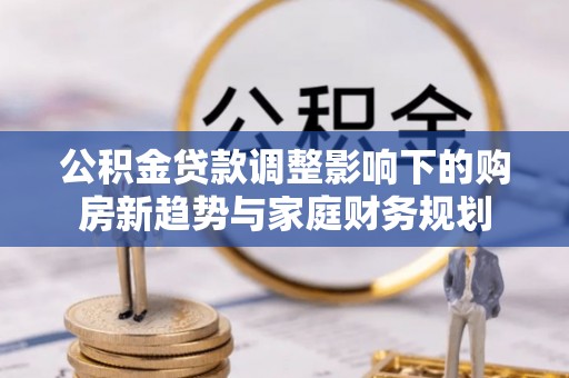 新密公积金贷款调整影响下的购房新趋势与家庭财务规划