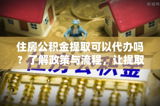 新密住房公积金提取可以代办吗？了解政策与流程，让提取更便捷