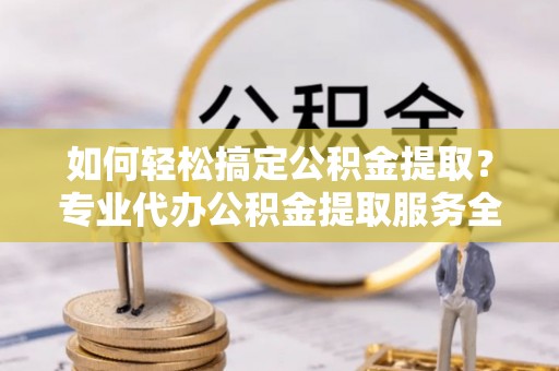 新密如何轻松搞定公积金提取？专业代办公积金提取服务全解析