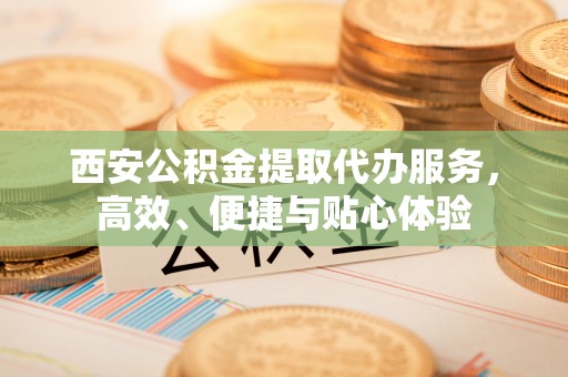 新密西安公积金提取代办服务，高效、便捷与贴心体验
