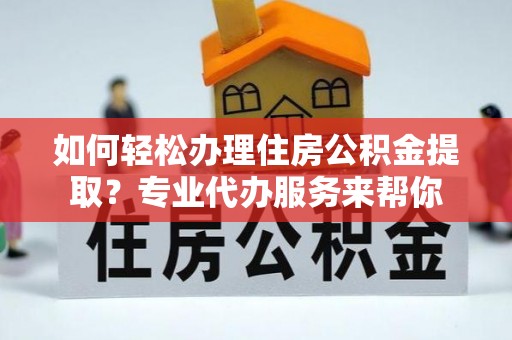 新密如何轻松办理住房公积金提取？专业代办服务来帮你