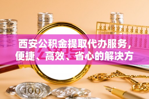 新密西安公积金提取代办服务，便捷、高效、省心的解决方案