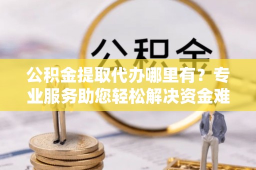 新密公积金提取代办哪里有？专业服务助您轻松解决资金难题