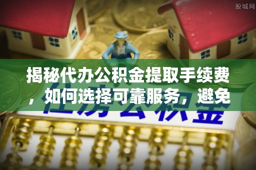 新密揭秘代办公积金提取手续费，如何选择可靠服务，避免隐形陷阱