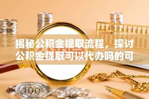 新密揭秘公积金提取流程，探讨公积金提取可以代办吗的可行性与注意事项