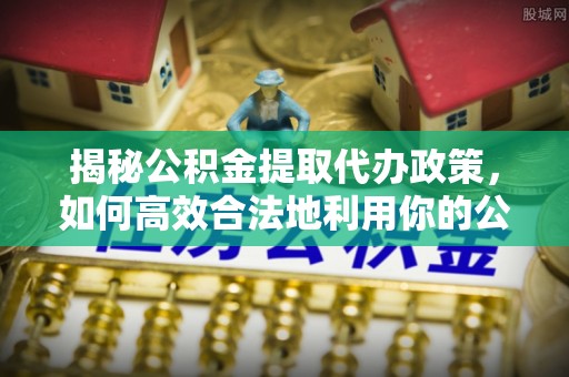 新密揭秘公积金提取代办政策，如何高效合法地利用你的公积金