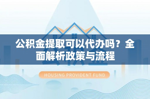 新密公积金提取可以代办吗？全面解析政策与流程