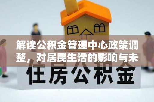 新密解读公积金管理中心政策调整，对居民生活的影响与未来展望