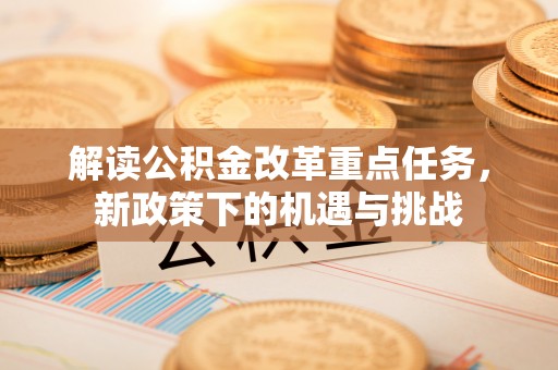新密解读公积金改革重点任务，新政策下的机遇与挑战