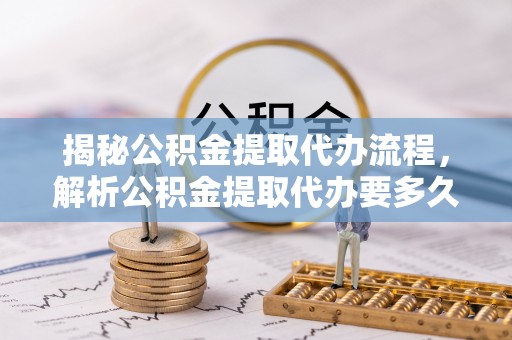 新密揭秘公积金提取代办流程，解析公积金提取代办要多久的真相