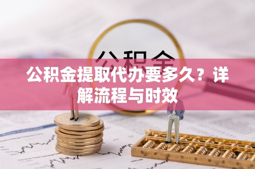 新密公积金提取代办要多久？详解流程与时效