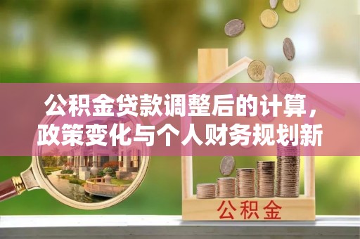 新密公积金贷款调整后的计算，政策变化与个人财务规划新思路