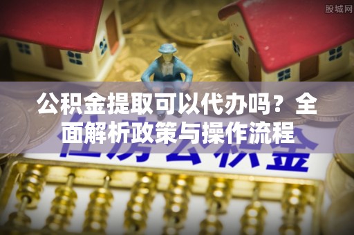 新密公积金提取可以代办吗？全面解析政策与操作流程