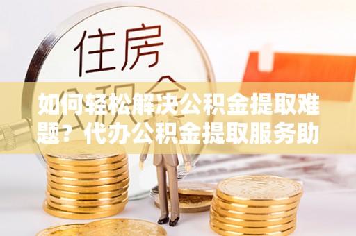 新密如何轻松解决公积金提取难题？代办公积金提取服务助您一臂之力