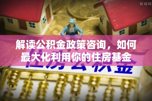 新密解读公积金政策咨询，如何最大化利用你的住房基金