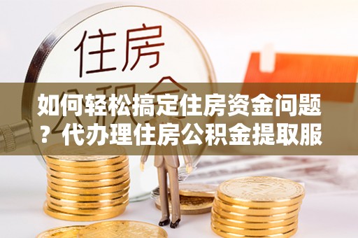 新密如何轻松搞定住房资金问题？代办理住房公积金提取服务全解析