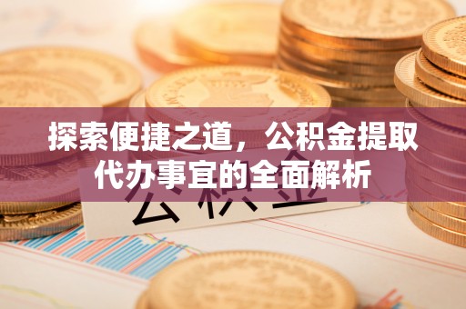 新密探索便捷之道，公积金提取代办事宜的全面解析