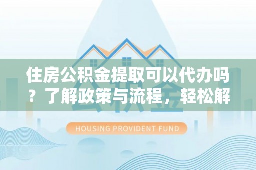 新密住房公积金提取可以代办吗？了解政策与流程，轻松解决疑惑