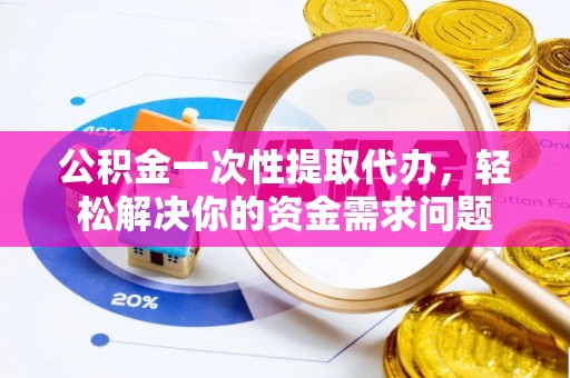 新密公积金一次性提取代办，轻松解决你的资金需求问题