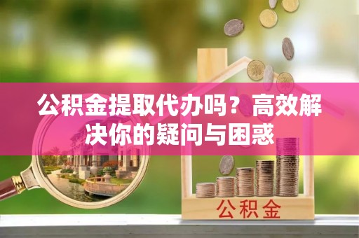 新密公积金提取代办吗？高效解决你的疑问与困惑