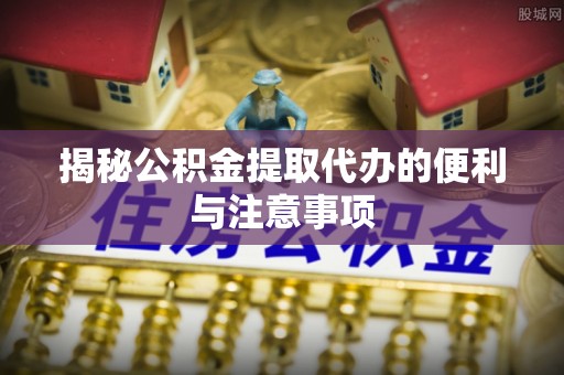 新密揭秘公积金提取代办的便利与注意事项