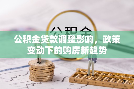 新密公积金贷款调整影响，政策变动下的购房新趋势
